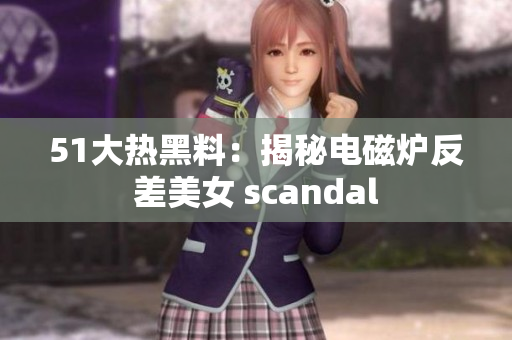 51大热黑料：揭秘电磁炉反差美女 scandal