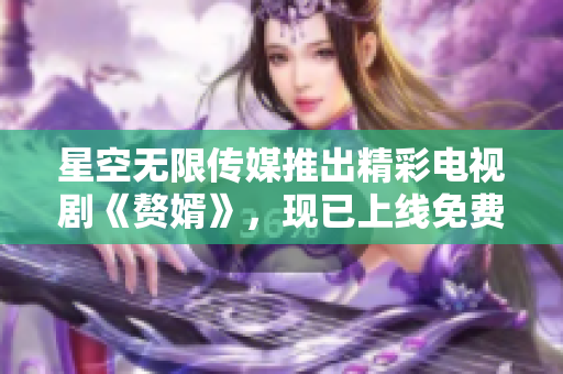 星空无限传媒推出精彩电视剧《赘婿》，现已上线免费观看