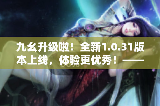 九幺升级啦！全新1.0.31版本上线，体验更优秀！——新闻编辑