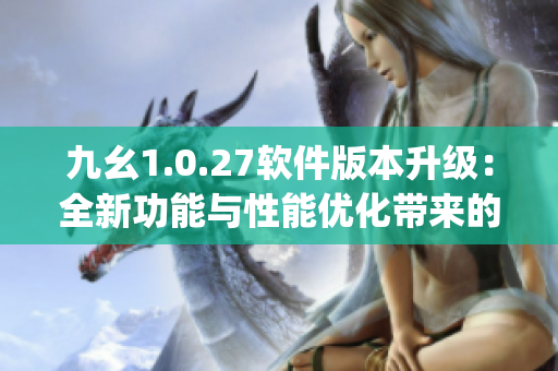 九幺1.0.27软件版本升级：全新功能与性能优化带来的突破(1)