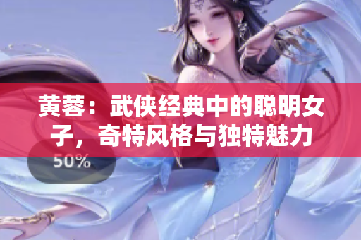 黄蓉：武侠经典中的聪明女子，奇特风格与独特魅力