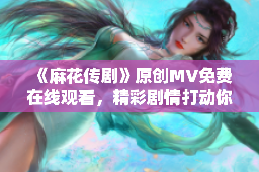 《麻花传剧》原创MV免费在线观看，精彩剧情打动你的心灵