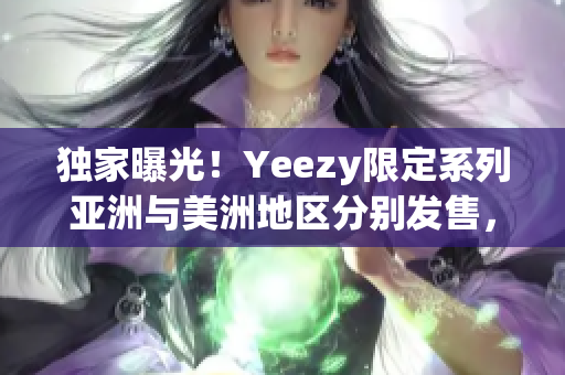 独家曝光！Yeezy限定系列亚洲与美洲地区分别发售，抢先一睹风采！