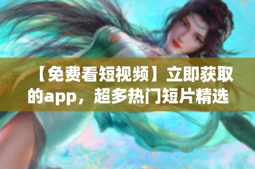 【免费看短视频】立即获取的app，超多热门短片精选，更多精彩随时看，戳我下载！