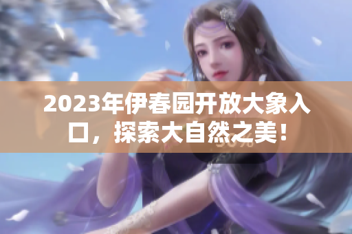 2023年伊春园开放大象入口，探索大自然之美！