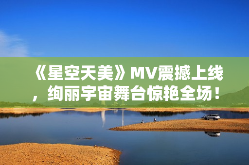 《星空天美》MV震撼上线，绚丽宇宙舞台惊艳全场！