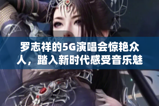 罗志祥的5G演唱会惊艳众人，踏入新时代感受音乐魅力