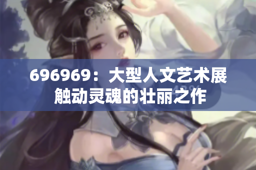 696969：大型人文艺术展 触动灵魂的壮丽之作