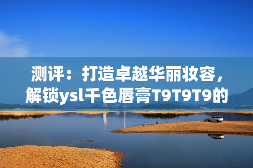 测评：打造卓越华丽妆容，解锁ysl千色唇膏T9T9T9的妙用