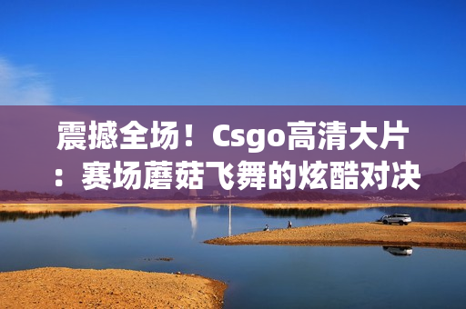 震撼全场！Csgo高清大片：赛场蘑菇飞舞的炫酷对决