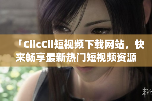 「CiicCii短视频下载网站，快来畅享最新热门短视频资源」(1)