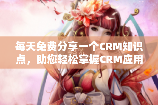 每天免费分享一个CRM知识点，助您轻松掌握CRM应用