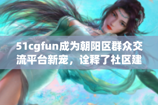 51cgfun成为朝阳区群众交流平台新宠，诠释了社区建设新模式