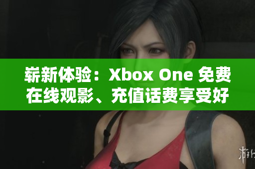 崭新体验：Xbox One 免费在线观影、充值话费享受好莱坞大片