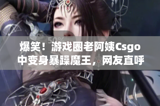 爆笑！游戏圈老阿姨Csgo中变身暴躁魔王，网友直呼太逗了！