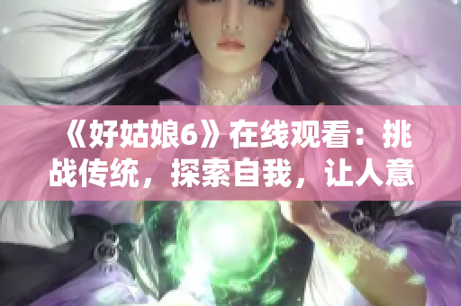 《好姑娘6》在线观看：挑战传统，探索自我，让人意想不到的故事。