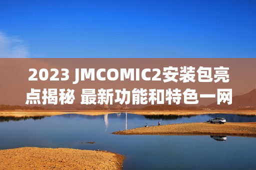 2023 JMCOMIC2安装包亮点揭秘 最新功能和特色一网打尽