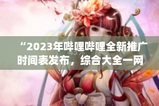 “2023年哔哩哔哩全新推广时间表发布，综合大全一网打尽！”(1)