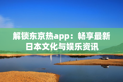 解锁东京热app：畅享最新日本文化与娱乐资讯