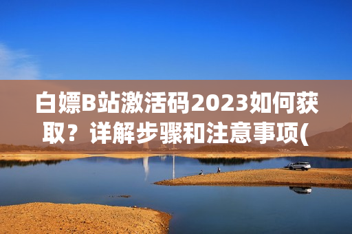 白嫖B站激活码2023如何获取？详解步骤和注意事项(1)