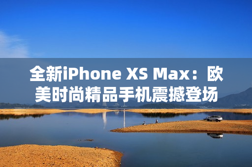 全新iPhone XS Max：欧美时尚精品手机震撼登场