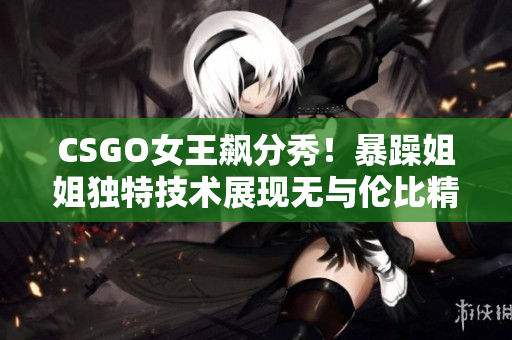 CSGO女王飙分秀！暴躁姐姐独特技术展现无与伦比精彩时刻