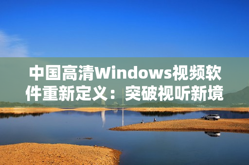 中国高清Windows视频软件重新定义：突破视听新境界