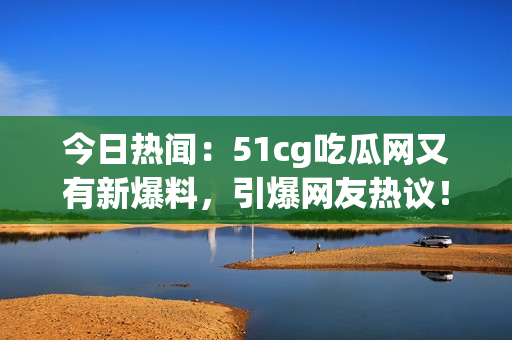 今日热闻：51cg吃瓜网又有新爆料，引爆网友热议！