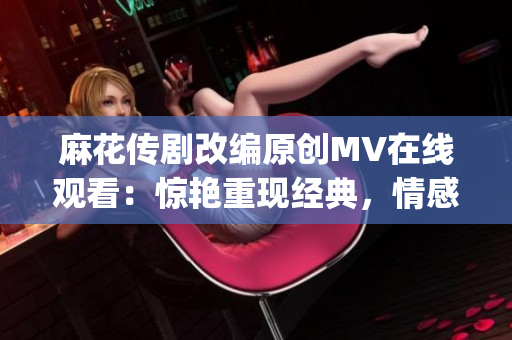 麻花传剧改编原创MV在线观看：惊艳重现经典，情感呈现感动人心(1)