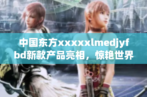 中国东方xxxxxlmedjyfbd新款产品亮相，惊艳世界市场