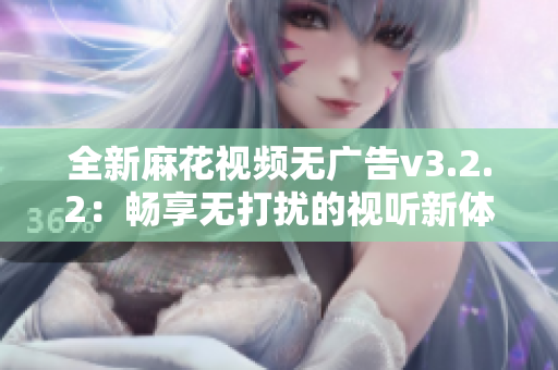 全新麻花视频无广告v3.2.2：畅享无打扰的视听新体验