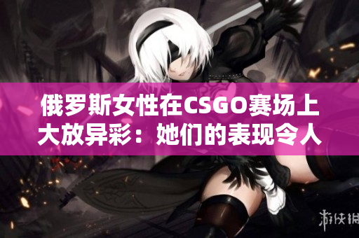 俄罗斯女性在CSGO赛场上大放异彩：她们的表现令人瞩目！