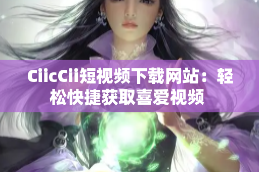 CiicCii短视频下载网站：轻松快捷获取喜爱视频 