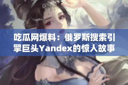 吃瓜网爆料：俄罗斯搜索引擎巨头Yandex的惊人故事揭秘(1)