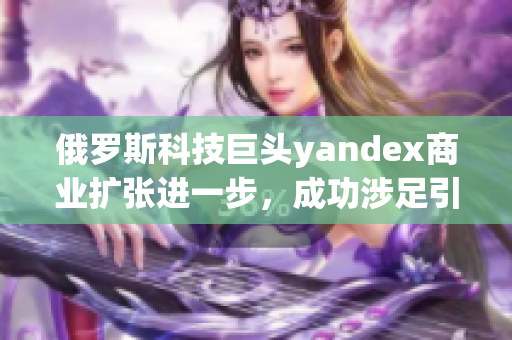 俄罗斯科技巨头yandex商业扩张进一步，成功涉足引擎市场