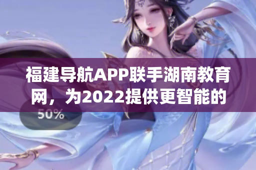 福建导航APP联手湖南教育网，为2022提供更智能的教育服务(1)