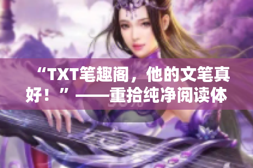 “TXT笔趣阁，他的文笔真好！”——重拾纯净阅读体验