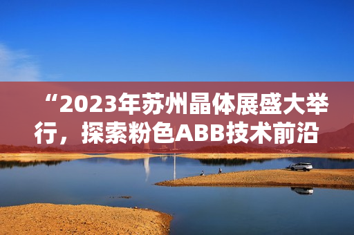 “2023年苏州晶体展盛大举行，探索粉色ABB技术前沿”