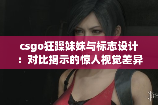 csgo狂躁妹妹与标志设计：对比揭示的惊人视觉差异