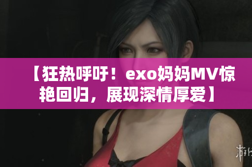 【狂热呼吁！exo妈妈MV惊艳回归，展现深情厚爱】