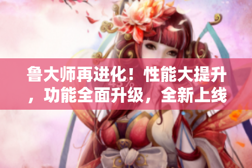 鲁大师再进化！性能大提升，功能全面升级，全新上线！