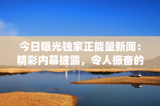 今日曝光独家正能量新闻：精彩内幕披露，令人振奋的事迹震撼登场(1)