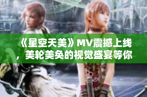 《星空天美》MV震撼上线，美轮美奂的视觉盛宴等你体验！