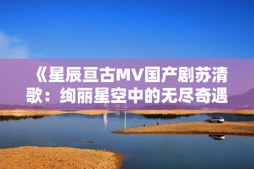 《星辰亘古MV国产剧苏清歌：绚丽星空中的无尽奇遇》