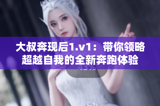 大叔奔现后1.v1：带你领略超越自我的全新奔跑体验