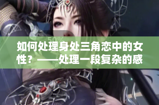 如何处理身处三角恋中的女性？——处理一段复杂的感情纠葛