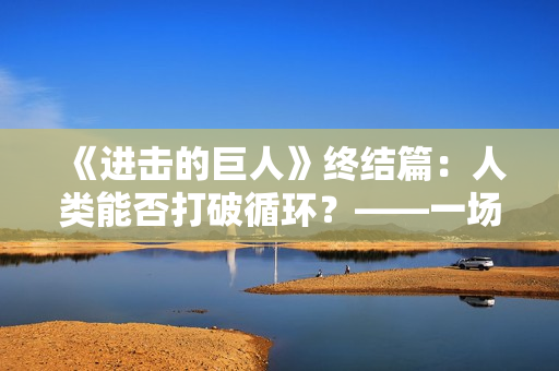 《进击的巨人》终结篇：人类能否打破循环？——一场尘埃落定的决战