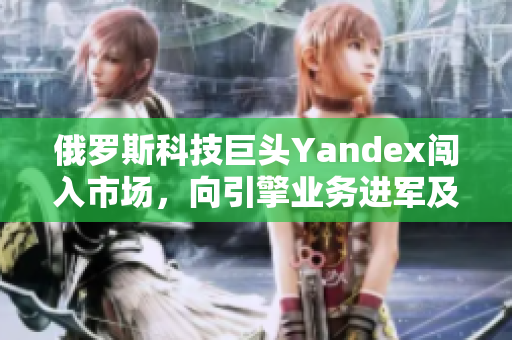 俄罗斯科技巨头Yandex闯入市场，向引擎业务进军及时解读