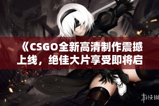 《CSGO全新高清制作震撼上线，绝佳大片享受即将启动》