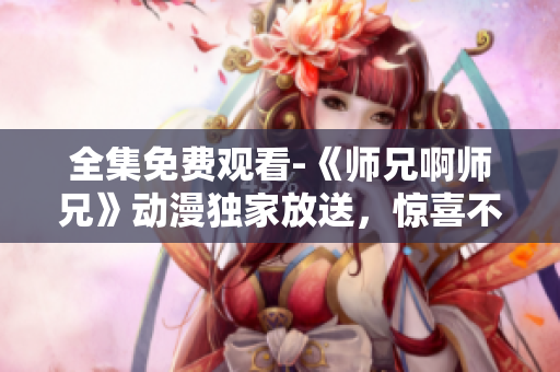 全集免费观看-《师兄啊师兄》动漫独家放送，惊喜不断！